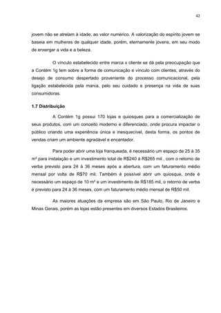 42
jovem não se atrelam à idade, ao valor numérico. A valorização do espírito jovem se
baseia em mulheres de qualquer idade, porém, eternamente jovens, em seu modo
de enxergar a vida e a beleza.
O vínculo estabelecido entre marca x cliente se dá pela preocupação que
a Contém 1g tem sobre a forma de comunicação e vínculo com clientes, através do
desejo de consumo despertado proveniente do processo comunicacional, pela
ligação estabelecida pela marca, pelo seu cuidado e presença na vida de suas
consumidoras.
1.7 Distribuição
A Contém 1g possui 170 lojas e quiosques para a comercialização de
seus produtos, com um conceito moderno e diferenciado, onde procura impactar o
público criando uma experiência única e inesquecível, desta forma, os pontos de
vendas criam um ambiente agradável e encantador.
Para poder abrir uma loja franqueada, é necessário um espaço de 25 à 35
m² para instalação e um investimento total de R$240 à R$265 mil , com o retorno de
verba previsto para 24 à 36 meses após a abertura, com um faturamento médio
mensal por volta de R$70 mil. Também é possível abrir um quiosque, onde é
necessário um espaço de 10 m² e um investimento de R$185 mil, o retorno de verba
é previsto para 24 à 36 meses, com um faturamento médio mensal de R$50 mil.
As maiores atuações da empresa são em São Paulo, Rio de Janeiro e
Minas Gerais, porém as lojas estão presentes em diversos Estados Brasileiros.
 