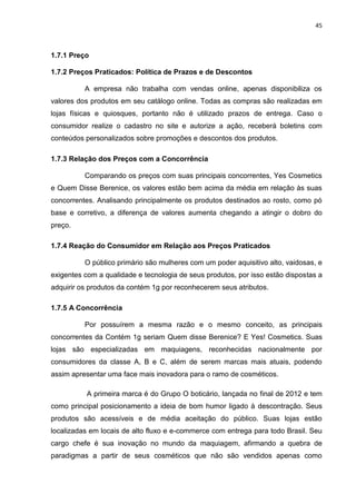 45
1.7.1 Preço
1.7.2 Preços Praticados: Política de Prazos e de Descontos
A empresa não trabalha com vendas online, apenas disponibiliza os
valores dos produtos em seu catálogo online. Todas as compras são realizadas em
lojas físicas e quiosques, portanto não é utilizado prazos de entrega. Caso o
consumidor realize o cadastro no site e autorize a ação, receberá boletins com
conteúdos personalizados sobre promoções e descontos dos produtos.
1.7.3 Relação dos Preços com a Concorrência
Comparando os preços com suas principais concorrentes, Yes Cosmetics
e Quem Disse Berenice, os valores estão bem acima da média em relação às suas
concorrentes. Analisando principalmente os produtos destinados ao rosto, como pó
base e corretivo, a diferença de valores aumenta chegando a atingir o dobro do
preço.
1.7.4 Reação do Consumidor em Relação aos Preços Praticados
O público primário são mulheres com um poder aquisitivo alto, vaidosas, e
exigentes com a qualidade e tecnologia de seus produtos, por isso estão dispostas a
adquirir os produtos da contém 1g por reconhecerem seus atributos.
1.7.5 A Concorrência
Por possuírem a mesma razão e o mesmo conceito, as principais
concorrentes da Contém 1g seriam Quem disse Berenice? E Yes! Cosmetics. Suas
lojas são especializadas em maquiagens, reconhecidas nacionalmente por
consumidores da classe A, B e C, além de serem marcas mais atuais, podendo
assim apresentar uma face mais inovadora para o ramo de cosméticos.
A primeira marca é do Grupo O boticário, lançada no final de 2012 e tem
como principal posicionamento a ideia de bom humor ligado à descontração. Seus
produtos são acessíveis e de média aceitação do público. Suas lojas estão
localizadas em locais de alto fluxo e e-commerce com entrega para todo Brasil. Seu
cargo chefe é sua inovação no mundo da maquiagem, afirmando a quebra de
paradigmas a partir de seus cosméticos que não são vendidos apenas como
 