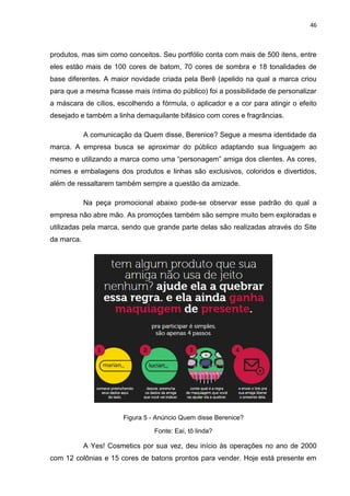 46
produtos, mas sim como conceitos. Seu portfólio conta com mais de 500 itens, entre
eles estão mais de 100 cores de batom, 70 cores de sombra e 18 tonalidades de
base diferentes. A maior novidade criada pela Berê (apelido na qual a marca criou
para que a mesma ficasse mais íntima do público) foi a possibilidade de personalizar
a máscara de cílios, escolhendo a fórmula, o aplicador e a cor para atingir o efeito
desejado e também a linha demaquilante bifásico com cores e fragrâncias.
A comunicação da Quem disse, Berenice? Segue a mesma identidade da
marca. A empresa busca se aproximar do público adaptando sua linguagem ao
mesmo e utilizando a marca como uma “personagem” amiga dos clientes. As cores,
nomes e embalagens dos produtos e linhas são exclusivos, coloridos e divertidos,
além de ressaltarem também sempre a questão da amizade.
Na peça promocional abaixo pode-se observar esse padrão do qual a
empresa não abre mão. As promoções também são sempre muito bem exploradas e
utilizadas pela marca, sendo que grande parte delas são realizadas através do Site
da marca.
Figura 5 - Anúncio Quem disse Berenice?
Fonte: Eaí, tô linda?
A Yes! Cosmetics por sua vez, deu início às operações no ano de 2000
com 12 colônias e 15 cores de batons prontos para vender. Hoje está presente em
 