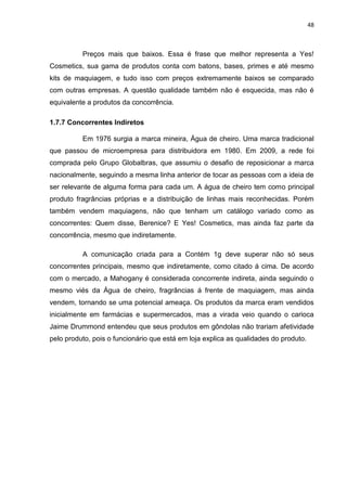 48
Preços mais que baixos. Essa é frase que melhor representa a Yes!
Cosmetics, sua gama de produtos conta com batons, bases, primes e até mesmo
kits de maquiagem, e tudo isso com preços extremamente baixos se comparado
com outras empresas. A questão qualidade também não é esquecida, mas não é
equivalente a produtos da concorrência.
1.7.7 Concorrentes Indiretos
Em 1976 surgia a marca mineira, Água de cheiro. Uma marca tradicional
que passou de microempresa para distribuidora em 1980. Em 2009, a rede foi
comprada pelo Grupo Globalbras, que assumiu o desafio de reposicionar a marca
nacionalmente, seguindo a mesma linha anterior de tocar as pessoas com a ideia de
ser relevante de alguma forma para cada um. A água de cheiro tem como principal
produto fragrâncias próprias e a distribuição de linhas mais reconhecidas. Porém
também vendem maquiagens, não que tenham um catálogo variado como as
concorrentes: Quem disse, Berenice? E Yes! Cosmetics, mas ainda faz parte da
concorrência, mesmo que indiretamente.
A comunicação criada para a Contém 1g deve superar não só seus
concorrentes principais, mesmo que indiretamente, como citado á cima. De acordo
com o mercado, a Mahogany é considerada concorrente indireta, ainda seguindo o
mesmo viés da Água de cheiro, fragrâncias á frente de maquiagem, mas ainda
vendem, tornando se uma potencial ameaça. Os produtos da marca eram vendidos
inicialmente em farmácias e supermercados, mas a virada veio quando o carioca
Jaime Drummond entendeu que seus produtos em gôndolas não trariam afetividade
pelo produto, pois o funcionário que está em loja explica as qualidades do produto.
 