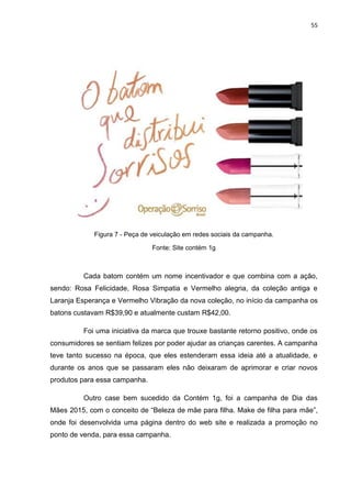 55
Figura 7 - Peça de veiculação em redes sociais da campanha.
Fonte: Site contém 1g
Cada batom contém um nome incentivador e que combina com a ação,
sendo: Rosa Felicidade, Rosa Simpatia e Vermelho alegria, da coleção antiga e
Laranja Esperança e Vermelho Vibração da nova coleção, no início da campanha os
batons custavam R$39,90 e atualmente custam R$42,00.
Foi uma iniciativa da marca que trouxe bastante retorno positivo, onde os
consumidores se sentiam felizes por poder ajudar as crianças carentes. A campanha
teve tanto sucesso na época, que eles estenderam essa ideia até a atualidade, e
durante os anos que se passaram eles não deixaram de aprimorar e criar novos
produtos para essa campanha.
Outro case bem sucedido da Contém 1g, foi a campanha de Dia das
Mães 2015, com o conceito de “Beleza de mãe para filha. Make de filha para mãe”,
onde foi desenvolvida uma página dentro do web site e realizada a promoção no
ponto de venda, para essa campanha.
 