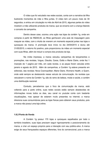 57
O vídeo que foi veiculado nas redes sociais, conta com a narrativa da filha
ilustrando momentos de mãe e filha juntas. O vídeo tem um pouco mais de 30
segundos, e entrou em circulação no mês de Abril de 2015, algumas partes do vídeo
mostram a mãe utilizando produtos da marca, que se encerra com a criança falando
o conceito da campanha.
Dentro desse case, ocorreu uma ação nas lojas da contém 1g, onde em
compras à partir de R$200,00, as filhas ganhavam uma aula de maquiagem para
maquiar as mães, com o intuito de viverem um momento especial juntas nas lojas e
quiosques da marca. A promoção teve início no dia 24/04/2015 e durou até
31/05/2015, o retorno foi positivo, pois proporcionou às mães um momento especial
com suas filhas, além de induzir a compra dos produtos da loja.
Na mídia impressa, a marca veiculou campanhas de lançamentos e
promoções, nas revistas, Vogue, Claudia, Caras, Estilo e Marie Claire, onde fez 1
inserção de 1 pagina por mês, em cada revista, e as peças foram veiculas entre
janeiro e agosto de 2015. Além de campanhas, a Contém 1g esteve presente em
editoriais, das revistas: Nova Cosmopolitan, Marie Claire, Womens Health, e Quem,
onde está sempre se destacando nesse veículo de comunicação. As revistas que
veicularam o nome da Contém 1g, são do ramo de beleza, moda e saúde, e contém
uma distribuição nacional.
Contudo, percebemos que o foco de comunicação da marca, está
voltando para a parte online, suas redes sociais estão sempre abastecidas de
informações novas todos os dias, seu canal no youtube conta com bastante
visualizações, mas apesar de estarem muito presentes na internet, a marca
direciona suas consumidoras para as lojas físicas para obterem seus produtos, pois
a marca não possui uma loja online.
1.8.2 Ponto de Venda
A Contém 1g possui 170 lojas e quiosques espalhados por todo o
território brasileiro, suas lojas precisam seguir rigorosamente o posicionamento da
marca, e criar um espaço propício para a interação com seu público-alvo. A marca
exige de seus franqueados espaços diferentes, fora do convencional, pois a marca
 