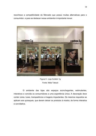 58
reconhece a competitividade do Mercado que possui muitas alternativas para o
consumidor, e para se destacar nesse ambiente é importante inovar.
Figura 9 - Loja Contém 1g
Fonte: Nilda Takeuti
O ambiente das lojas são espaços aconchegantes, estimulantes,
interativos e convida os consumidores a uma experiência única. A decoração deve
conter cores, luzes, transparência e imagens impactantes. Os mesmos requisitos se
aplicam aos quiosques, que devem deixar os produtos à mostra, de forma interativa
e convidativa.
 