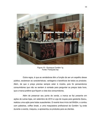 59
Figura 10 - Quiosque Contém 1g
Fonte: Franquias top
Outra regra, é que as vendedoras têm a função de ser um espelho desse
público, esclarecer as características, vantagens e benefícios de todos os produtos.
Além, de que o preço precisa sempre estar à mostra, pois foi pensandonos
consumidores que não se sentem à vontade para perguntar os preços toda hora,
que a marca prefere que fiquem a vista dos consumidores.
Além de preservar seu ponto de venda, a marca se faz presente em
ações de outras lojas, em setembro de 2015 a Loja de roupas para gestante Zazou,
realizou uma ação para todas suasclientes. O evento teve início às10h00m, e contou
com palestras, coffee break, e uma maquiadora profissional da Contém 1g onde
durante o evento, maquiou, e apresentou os produtos para as clientes.
 