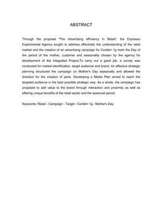 ABSTRACT
Through the proposal "The Advertising efficiency in Retail", the Expresso
Experimental Agency sought to address effectively the understanding of the retail
market and the creation of an advertising campaign for Contém 1g mark the Day of
the period of the mother, customer and seasonality chosen by the agency for
development of the Integrated Project.To carry out a good job, a survey was
conducted for market identification, target audience and brand. An effective strategic
planning structured the campaign on Mother's Day seasonally and allowed the
direction for the creation of parts. Developing a Media Plan aimed to reach the
targeted audience in the best possible strategic way. As a whole, the campaign has
proposed to add value to the brand through interaction and proximity as well as
offering unique benefits of the retail sector and the seasonal period.
Keywords: Retail - Campaign - Target - Contém 1g - Mother's Day
 