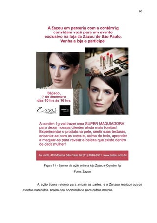 60
Figura 11 - Banner da ação entre a loja Zazou e Contém 1g
Fonte: Zazou
A ação trouxe retorno para ambas as partes, e a Zanzou realizou outros
eventos parecidos, porém deu oportunidade para outras marcas.
 