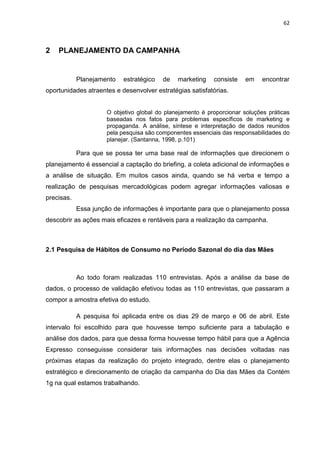 62
2 PLANEJAMENTO DA CAMPANHA
Planejamento estratégico de marketing consiste em encontrar
oportunidades atraentes e desenvolver estratégias satisfatórias.
O objetivo global do planejamento é proporcionar soluções práticas
baseadas nos fatos para problemas específicos de marketing e
propaganda. A análise, síntese e interpretação de dados reunidos
pela pesquisa são componentes essenciais das responsabilidades do
planejar. (Santanna, 1998, p.101)
Para que se possa ter uma base real de informações que direcionem o
planejamento é essencial a captação do briefing, a coleta adicional de informações e
a análise de situação. Em muitos casos ainda, quando se há verba e tempo a
realização de pesquisas mercadológicas podem agregar informações valiosas e
precisas.
Essa junção de informações é importante para que o planejamento possa
descobrir as ações mais eficazes e rentáveis para a realização da campanha.
2.1 Pesquisa de Hábitos de Consumo no Período Sazonal do dia das Mães
Ao todo foram realizadas 110 entrevistas. Após a análise da base de
dados, o processo de validação efetivou todas as 110 entrevistas, que passaram a
compor a amostra efetiva do estudo.
A pesquisa foi aplicada entre os dias 29 de março e 06 de abril. Este
intervalo foi escolhido para que houvesse tempo suficiente para a tabulação e
análise dos dados, para que dessa forma houvesse tempo hábil para que a Agência
Expresso conseguisse considerar tais informações nas decisões voltadas nas
próximas etapas da realização do projeto integrado, dentre elas o planejamento
estratégico e direcionamento de criação da campanha do Dia das Mães da Contém
1g na qual estamos trabalhando.
 