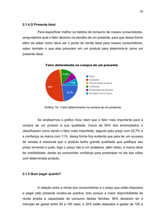 66
2.1.4 O Presente Ideal
Para especificar melhor os hábitos de consumo de nossos consumidores,
perguntamos qual o fator decisivo na escolha de um presente, para que dessa forma
além de saber como deve ser o ponto de venda ideal para nossos consumidores,
saber também o que eles procuram em um produto para determiná-lo como um
presente ideal.
Gráfico 18 - Fator determinante na compra de um presente
Ao analisarmos o gráfico ficou claro que o fator mais importante para a
compra de um produto é sua qualidade. Cerca de 50% dos entrevistados o
classificaram como sendo o fator mais importante, seguido pelo preço com 22,7% e
a confiança na marca com 11%, dessa forma fica evidente que para ter um sucesso
de vendas é essencial que o produto tenha grande qualidade que justifique seu
preço tornando-o justo, logo o preço não é um problema, além disso, a marca deve
ter credibilidade, dando ao consumidor confiança para presentear no dia das mães
com determinado produto.
2.1.5 Quer pagar quanto?
A relação entre a renda dos consumidores e o preço que estão dispostos
a pagar pelo presente revelou-se positiva. Isso porque a maior disponibilidade de
renda amplia a capacidade de consumo destas famílias, 56% declaram ter a
intenção de gastar entre 50 a 100 reais, e 30% estão dispostos a gastar de 100 a
 