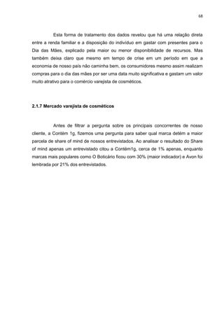 68
Esta forma de tratamento dos dados revelou que há uma relação direta
entre a renda familiar e a disposição do indivíduo em gastar com presentes para o
Dia das Mães, explicado pela maior ou menor disponibilidade de recursos. Mas
também deixa claro que mesmo em tempo de crise em um período em que a
economia de nosso país não caminha bem, os consumidores mesmo assim realizam
compras para o dia das mães por ser uma data muito significativa e gastam um valor
muito atrativo para o comércio varejista de cosméticos.
2.1.7 Mercado varejista de cosméticos
Antes de filtrar a pergunta sobre os principais concorrentes de nosso
cliente, a Contém 1g, fizemos uma pergunta para saber qual marca detém a maior
parcela de share of mind de nossos entrevistados. Ao analisar o resultado do Share
of mind apenas um entrevistado citou a Contém1g, cerca de 1% apenas, enquanto
marcas mais populares como O Boticário ficou com 30% (maior indicador) e Avon foi
lembrada por 21% dos entrevistados.
 