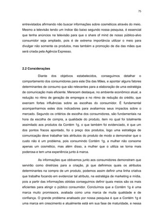 75
entrevistados afirmando não buscar informações sobre cosméticos através do meio.
Mesmo a televisão tendo um índice tão baixo segundo nossa pesquisa, é essencial
que tenha anúncios na televisão para que o share of mind de nosso público-alvo
consumidor seja ampliado, pois é de extrema importância utilizar o meio para
divulgar não somente os produtos, mas também a promoção de dia das mães que
será criada pela Agência Expresso.
2.2 Considerações
Diante dos objetivos estabelecidos, conseguimos detalhar o
comportamento dos consumidores para este Dia das Mães, e apontar alguns fatores
determinantes de consumo que são relevantes para a elaboração de uma estratégia
de comunicação mais eficiente. Merecem destaque, no ambiente econômico atual, a
redução no ritmo de geração de empregos e no ritmo de redução do crédito, que
exercem fortes influências sobre as escolhas do consumidor. É fundamental
acompanharmos estes dois indicadores para avaliarmos seus impactos sobre o
mercado. Segundo os critérios de escolha dos consumidores, são fundamentais na
hora da escolha de compra, a qualidade do produto, item no qual foi totalmente
assimilado aos produtos da Contém 1g, o que também foi evidenciado, é que um
dos pontos fracos apontado, foi o preço dos produtos, logo uma estratégia de
comunicação deve trabalhar tais atributos do produto de modo a demonstrar que o
custo não é um problema, pois consumindo Contém 1g, a mulher não consome
apenas um cosmético, mas além disso, a mulher que o utiliza se torna mais
poderosa e tem uma experiência junto à marca.
As informações que obtivemos junto aos consumidores demonstram que
servirão como diretrizes para a criação, já que definimos quais os atributos
determinantes na compra de um produto, podemos assim definir uma linha criativa
que trabalhe focando em evidenciar tal atributo, na estratégia de marketing e mídia,
pois a partir das informações obtidas conseguimos definir quais meios são os mais
eficientes para atingir o público consumidor. Concluímos que a Contém 1g é uma
marca muito promissora, avaliada como uma marca de muita qualidade e de
confiança. O grande problema analisado por nossa pesquisa é que a Contém 1g é
uma marca em crescimento e atualmente está em sua fase de maturidade, e nessa
 