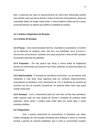 76
fase, é essencial que haja um posicionamento da marca bem estruturado perante
seus clientes, para que ele se domine o share of mind dos consumidores e atinja sua
maturidade sólida. Ao chegar nesse ponto, o maior problema citado que foi o preço,
se tornará apenas um atributo que justifica a qualidade do produto.
2.2.1 Análise e Diagnóstico da Situação
2.2.2 Análise da Situação
2.2.3 Forças – Uma marca brasileira feminina, inspiradora e encantadora. A Contém
1g se diferencia de qualquer outra, pois tem uma identidade visual marcante e
atendimento personalizado, contando com preço acessível e mais de 400 variações
de produtos nacionais de qualidade.
2.2.4 Fraquezas – Por não possuir loja virtual, a marca acaba se fragilizando
perante as concorrentes que possuem loja virtual, perdendo um potencial público de
e-commerce.
2.2.5 Oportunidades - O mercado de cosméticos é promissor, um dos setores mais
resistentes à crise atual. Esse segmento está em constante desenvolvimento,
conquistando os brasileiros. Com crescimento de 11%, a tendência de aumento de
consumo por ano só aumenta, tornando-se um estímulo ainda maior para quem
investe nesse setor.
2.2.6 Ameaças – Com o crescimento cada vez mais forte na área dos cosméticos,
estão surgindo cada vez mais opções de marcas e variações de produtos nesse
segmento, sendo assim, o público pode então optar por outras lojas e outros
produtos similares.
2.2.7 Diagnóstico
Com o grande crescimento da concorrência, é necessário que sejam
criadas estratégias de comunicação otimizadas para destacar a marca no mercado
durante o período de compras trabalhado, pois é onde os concorrentes investem
 