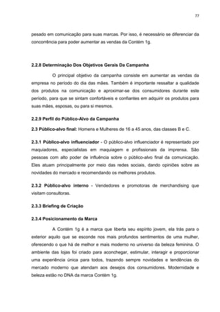 77
pesado em comunicação para suas marcas. Por isso, é necessário se diferenciar da
concorrência para poder aumentar as vendas da Contém 1g.
2.2.8 Determinação Dos Objetivos Gerais Da Campanha
O principal objetivo da campanha consiste em aumentar as vendas da
empresa no período do dia das mães. Também é importante ressaltar a qualidade
dos produtos na comunicação e aproximar-se dos consumidores durante este
período, para que se sintam confortáveis e confiantes em adquirir os produtos para
suas mães, esposas, ou para si mesmos.
2.2.9 Perfil do Público-Alvo da Campanha
2.3 Público-alvo final: Homens e Mulheres de 16 a 45 anos, das classes B e C.
2.3.1 Público-alvo influenciador - O público-alvo influenciador é representado por
maquiadores, especialistas em maquiagem e profissionais da imprensa. São
pessoas com alto poder de influência sobre o público-alvo final da comunicação.
Eles atuam principalmente por meio das redes sociais, dando opiniões sobre as
novidades do mercado e recomendando os melhores produtos.
2.3.2 Público-alvo interno - Vendedores e promotoras de merchandising que
visitam consultoras.
2.3.3 Briefing de Criação
2.3.4 Posicionamento da Marca
A Contém 1g é a marca que liberta seu espírito jovem, ela trás para o
exterior aquilo que se esconde nos mais profundos sentimentos de uma mulher,
oferecendo o que há de melhor e mais moderno no universo da beleza feminina. O
ambiente das lojas foi criado para aconchegar, estimular, interagir e proporcionar
uma experiência única para todos, trazendo sempre novidades e tendências do
mercado moderno que atendam aos desejos dos consumidores. Modernidade e
beleza estão no DNA da marca Contém 1g.
 
