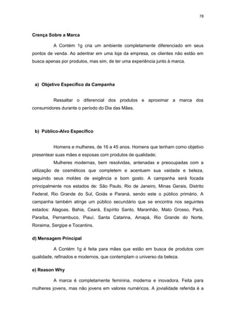 78
Crença Sobre a Marca
A Contém 1g cria um ambiente completamente diferenciado em seus
pontos de venda. Ao adentrar em uma loja da empresa, os clientes não estão em
busca apenas por produtos, mas sim, de ter uma experiência junto à marca.
a) Objetivo Específico da Campanha
Ressaltar o diferencial dos produtos e aproximar a marca dos
consumidores durante o período do Dia das Mães.
b) Público-Alvo Específico
Homens e mulheres, de 16 a 45 anos. Homens que tenham como objetivo
presentear suas mães e esposas com produtos de qualidade;
Mulheres modernas, bem resolvidas, antenadas e preocupadas com a
utilização de cosméticos que completem e acentuem sua vaidade e beleza,
seguindo seus moldes de exigência e bom gosto. A campanha será focada
principalmente nos estados de: São Paulo, Rio de Janeiro, Minas Gerais, Distrito
Federal, Rio Grande do Sul, Goiás e Paraná, sendo este o público primário. A
campanha também atinge um público secundário que se encontra nos seguintes
estados: Alagoas, Bahia, Ceará, Espírito Santo, Maranhão, Mato Grosso, Pará,
Paraíba, Pernambuco, Piauí, Santa Catarina, Amapá, Rio Grande do Norte,
Roraima, Sergipe e Tocantins.
d) Mensagem Principal
A Contém 1g é feita para mães que estão em busca de produtos com
qualidade, refinados e modernos, que contemplam o universo da beleza.
e) Reason Why
A marca é completamente feminina, moderna e inovadora. Feita para
mulheres jovens, mas não jovens em valores numéricos. A jovialidade referida é a
 
