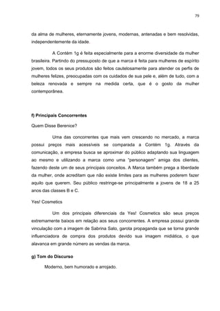 79
da alma de mulheres, eternamente jovens, modernas, antenadas e bem resolvidas,
independentemente da idade.
A Contém 1g é feita especialmente para a enorme diversidade da mulher
brasileira. Partindo do pressuposto de que a marca é feita para mulheres de espírito
jovem, todos os seus produtos são feitos cautelosamente para atender os perfis de
mulheres felizes, preocupadas com os cuidados de sua pele e, além de tudo, com a
beleza renovada e sempre na medida certa, que é o gosto da mulher
contemporânea.
f) Principais Concorrentes
Quem Disse Berenice?
Uma das concorrentes que mais vem crescendo no mercado, a marca
possui preços mais acessíveis se comparada a Contém 1g. Através da
comunicação, a empresa busca se aproximar do público adaptando sua linguagem
ao mesmo e utilizando a marca como uma “personagem” amiga dos clientes,
fazendo deste um de seus principais conceitos. A Marca também prega a liberdade
da mulher, onde acreditam que não existe limites para as mulheres poderem fazer
aquilo que querem. Seu público restringe-se principalmente a jovens de 18 a 25
anos das classes B e C.
Yes! Cosmetics
Um dos principais diferenciais da Yes! Cosmetics são seus preços
extremamente baixos em relação aos seus concorrentes. A empresa possui grande
vinculação com a imagem de Sabrina Sato, garota propaganda que se torna grande
influenciadora de compra dos produtos devido sua imagem midiática, o que
alavanca em grande número as vendas da marca.
g) Tom do Discurso
Moderno, bem humorado e arrojado.
 