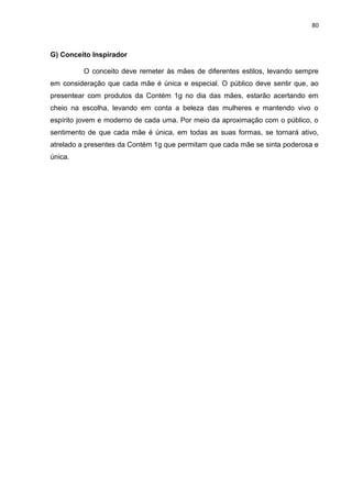 80
G) Conceito Inspirador
O conceito deve remeter às mães de diferentes estilos, levando sempre
em consideração que cada mãe é única e especial. O público deve sentir que, ao
presentear com produtos da Contém 1g no dia das mães, estarão acertando em
cheio na escolha, levando em conta a beleza das mulheres e mantendo vivo o
espírito jovem e moderno de cada uma. Por meio da aproximação com o público, o
sentimento de que cada mãe é única, em todas as suas formas, se tornará ativo,
atrelado a presentes da Contém 1g que permitam que cada mãe se sinta poderosa e
única.
 