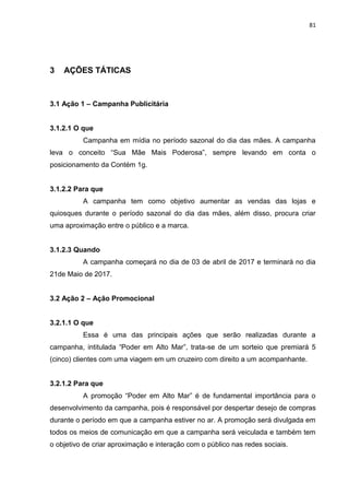 81
3 AÇÕES TÁTICAS
3.1 Ação 1 – Campanha Publicitária
3.1.2.1 O que
Campanha em mídia no período sazonal do dia das mães. A campanha
leva o conceito “Sua Mãe Mais Poderosa”, sempre levando em conta o
posicionamento da Contém 1g.
3.1.2.2 Para que
A campanha tem como objetivo aumentar as vendas das lojas e
quiosques durante o período sazonal do dia das mães, além disso, procura criar
uma aproximação entre o público e a marca.
3.1.2.3 Quando
A campanha começará no dia de 03 de abril de 2017 e terminará no dia
21de Maio de 2017.
3.2 Ação 2 – Ação Promocional
3.2.1.1 O que
Essa é uma das principais ações que serão realizadas durante a
campanha, intitulada “Poder em Alto Mar”, trata-se de um sorteio que premiará 5
(cinco) clientes com uma viagem em um cruzeiro com direito a um acompanhante.
3.2.1.2 Para que
A promoção “Poder em Alto Mar” é de fundamental importância para o
desenvolvimento da campanha, pois é responsável por despertar desejo de compras
durante o período em que a campanha estiver no ar. A promoção será divulgada em
todos os meios de comunicação em que a campanha será veiculada e também tem
o objetivo de criar aproximação e interação com o público nas redes sociais.
 