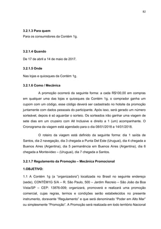 82
3.2.1.3 Para quem
Para os consumidores da Contém 1g.
3.2.1.4 Quando
De 17 de abril a 14 de maio de 2017.
3.2.1.5 Onde
Nas lojas e quiosques da Contém 1g.
3.2.1.6 Como / Mecânica
A promoção ocorrerá da seguinte forma: a cada R$100,00 em compras
em qualquer uma das lojas e quiosques da Contém 1g, o comprador ganha um
cupom com um código, esse código deverá ser cadastrado no hotsite da promoção
juntamente com dados pessoais do participante. Após isso, será gerado um número
sorteável, depois é só aguardar o sorteio. Os sorteados irão ganhar uma viagem de
sete dias em um cruzeiro com All Inclusive e direito a 1 (um) acompanhante. O
Cronograma da viagem está agendado para o dia 08/01/2018 a 14/01/2018.
O roteiro da viagem está definido da seguinte forma: dia 1 saída de
Santos, dia 2 navegação, dia 3 chegada a Punta Del Este (Uruguai), dia 4 chegada a
Buenos Aires (Argentina), dia 5 permanência em Buenos Aires (Argentina), dia 6
chegada a Montevideo – (Uruguai), dia 7 chegada a Santos.
3.2.1.7 Regulamento da Promoção – Mecânica Promocional
1.OBJETIVO:
1.1 A Contém 1g (a “organizadora”) localizada no Brasil no seguinte endereço
(sede), CONTÉM1G S/A – R. São Paulo, 500 – Jardim Recreio – São João da Boa
Vista/SP – CEP: 13876-009; organizará, promoverá e realizará uma promoção
comercial, cujas regras, termos e condições serão estabelecidos no presente
instrumento, doravante “Regulamento” e que será denominado “Poder em Alto Mar”
ou simplesmente “Promoção”. A Promoção será realizada em todo território Nacional
 