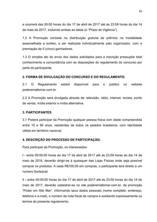 83
e ocorrerá das 00:00 horas do dia 17 de abril de 2017 até às 23:59 horas do dia 14
de maio de 2017, incluindo ambas as datas (o “Prazo de Vigência”).
1.2 A Promoção consiste na distribuição gratuita de prêmios na modalidade
assemelhada a sorteio, a ser realizada individualmente pelo organizador, com a
premiação de 5 (cinco) ganhadores.
1.3 O simples ato do envio dos dados solicitados para a inscrição pressupõe total
conhecimento e concordância com as disposições do regulamento do concurso por
parte do participante.
2. FORMA DE DIVULGAÇÃO DO CONCURSO E DO REGULAMENTO:
2.1 O Regulamento estará disponível para o público no website
poderemaltomar.com.br
2.2 A Promoção será divulgada através de: televisão, rádio, internet, revista, ponto
de venda, mídia exterior e mídia alternativa.
3. PARTICIPANTES
3.1 Poderá participar da Promoção qualquer pessoa física com idade compreendida
entre 16 e 90 anos, residentes de todos os estados brasileiros, com identidade
válida em território nacional.
4. DESCRIÇÃO DO PROCESSO DE PARTICIPAÇÃO:
Para participar da Promoção, os interessados:
I - entre 00:00:00 horas do dia 17 de abril de 2017 até às 23:59 horas do dia 14 de
maio de 2016, deverão dirigir-se à quaisquer das Lojas Físicas onde seja possível
comprar os produtos. A cada R$100,00 em compras, o participante terá direito a um
número Sorteável.
II - entre 00:00:00 horas do dia 17 de abril de 2017 até às 23:59 horas do dia 14 de
maio de 2017, deverão cadastrar-se no site poderemaltomar.com.br, da promoção
“Poder em Alto Mar”, informando seus dados pessoais (nome completo, endereço,
telefone e e-mail), o número da nota fiscal de compra e aceitando expressamente os
termos do presente regulamento.
 