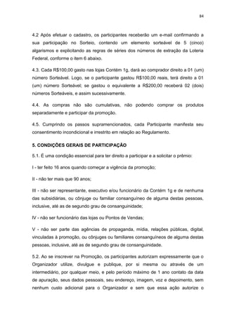84
4.2 Após efetuar o cadastro, os participantes receberão um e-mail confirmando a
sua participação no Sorteio, contendo um elemento sorteável de 5 (cinco)
algarismos e explicitando as regras de séries dos números de extração da Loteria
Federal, conforme o item 6 abaixo.
4.3. Cada R$100,00 gasto nas lojas Contém 1g, dará ao comprador direito a 01 (um)
número Sorteável. Logo, se o participante gastou R$100,00 reais, terá direito a 01
(um) número Sorteável; se gastou o equivalente a R$200,00 receberá 02 (dois)
números Sorteáveis, e assim sucessivamente.
4.4. As compras não são cumulativas, não podendo comprar os produtos
separadamente e participar da promoção.
4.5. Cumprindo os passos supramencionados, cada Participante manifesta seu
consentimento incondicional e irrestrito em relação ao Regulamento.
5. CONDIÇÕES GERAIS DE PARTICIPAÇÃO
5.1. É uma condição essencial para ter direito a participar e a solicitar o prêmio:
I - ter feito 16 anos quando começar a vigência da promoção;
II - não ter mais que 90 anos;
III - não ser representante, executivo e/ou funcionário da Contém 1g e de nenhuma
das subsidiárias, ou cônjuge ou familiar consanguíneo de alguma destas pessoas,
inclusive, até as de segundo grau de consanguinidade;
lV - não ser funcionário das lojas ou Pontos de Vendas;
V - não ser parte das agências de propaganda, mídia, relações públicas, digital,
vinculadas à promoção, ou cônjuges ou familiares consanguíneos de alguma destas
pessoas, inclusive, até as de segundo grau de consanguinidade.
5.2. Ao se inscrever na Promoção, os participantes autorizam expressamente que o
Organizador utilize, divulgue e publique, por si mesma ou através de um
intermediário, por qualquer meio, e pelo período máximo de 1 ano contato da data
de apuração, seus dados pessoais, seu endereço, imagem, voz e depoimento, sem
nenhum custo adicional para o Organizador e sem que essa ação autorize o
 