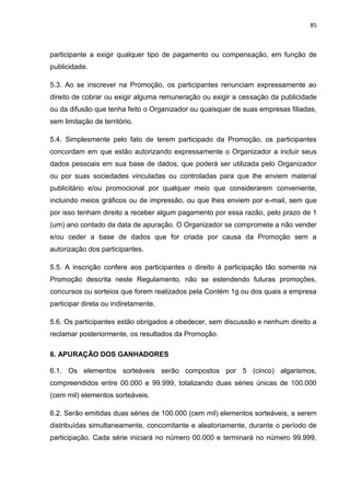 85
participante a exigir qualquer tipo de pagamento ou compensação, em função de
publicidade.
5.3. Ao se inscrever na Promoção, os participantes renunciam expressamente ao
direito de cobrar ou exigir alguma remuneração ou exigir a cessação da publicidade
ou da difusão que tenha feito o Organizador ou quaisquer de suas empresas filiadas,
sem limitação de território.
5.4. Simplesmente pelo fato de terem participado da Promoção, os participantes
concordam em que estão autorizando expressamente o Organizador a incluir seus
dados pessoais em sua base de dados, que poderá ser utilizada pelo Organizador
ou por suas sociedades vinculadas ou controladas para que lhe enviem material
publicitário e/ou promocional por qualquer meio que considerarem conveniente,
incluindo meios gráficos ou de impressão, ou que lhes enviem por e-mail, sem que
por isso tenham direito a receber algum pagamento por essa razão, pelo prazo de 1
(um) ano contado da data de apuração. O Organizador se compromete a não vender
e/ou ceder a base de dados que for criada por causa da Promoção sem a
autorização dos participantes.
5.5. A inscrição confere aos participantes o direito à participação tão somente na
Promoção descrita neste Regulamento, não se estendendo futuras promoções,
concursos ou sorteios que forem realizados pela Contém 1g ou dos quais a empresa
participar direta ou indiretamente.
5.6. Os participantes estão obrigados a obedecer, sem discussão e nenhum direito a
reclamar posteriormente, os resultados da Promoção.
6. APURAÇÃO DOS GANHADORES
6.1. Os elementos sorteáveis serão compostos por 5 (cinco) algarismos,
compreendidos entre 00.000 e 99.999, totalizando duas séries únicas de 100.000
(cem mil) elementos sorteáveis.
6.2. Serão emitidas duas séries de 100.000 (cem mil) elementos sorteáveis, a serem
distribuídas simultaneamente, concomitante e aleatoriamente, durante o período de
participação. Cada série iniciará no número 00.000 e terminará no número 99.999,
 