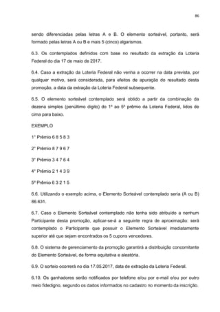 86
sendo diferenciadas pelas letras A e B. O elemento sorteável, portanto, será
formado pelas letras A ou B e mais 5 (cinco) algarismos.
6.3. Os contemplados definidos com base no resultado da extração da Loteria
Federal do dia 17 de maio de 2017.
6.4. Caso a extração da Loteria Federal não venha a ocorrer na data prevista, por
qualquer motivo, será considerada, para efeitos de apuração do resultado desta
promoção, a data da extração da Loteria Federal subsequente.
6.5. O elemento sorteável contemplado será obtido a partir da combinação da
dezena simples (penúltimo digito) do 1º ao 5º prêmio da Loteria Federal, lidos de
cima para baixo.
EXEMPLO
1° Prêmio 6 8 5 8 3
2° Prêmio 8 7 9 6 7
3° Prêmio 3 4 7 6 4
4° Prêmio 2 1 4 3 9
5º Prêmio 6 3 2 1 5
6.6. Utilizando o exemplo acima, o Elemento Sorteável contemplado seria (A ou B)
86.631.
6.7. Caso o Elemento Sorteável contemplado não tenha sido atribuído a nenhum
Participante desta promoção, aplicar-se-á a seguinte regra de aproximação: será
contemplado o Participante que possuir o Elemento Sorteável imediatamente
superior até que sejam encontrados os 5 cupons vencedores.
6.8. O sistema de gerenciamento da promoção garantirá a distribuição concomitante
do Elemento Sorteável, de forma equitativa e aleatória.
6.9. O sorteio ocorrerá no dia 17.05.2017, data de extração da Loteria Federal.
6.10. Os ganhadores serão notificados por telefone e/ou por e-mail e/ou por outro
meio fidedigno, segundo os dados informados no cadastro no momento da inscrição.
 