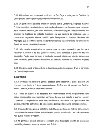 87
6.11. Além disso, seu nome será publicado na Fan Page e Instagram da Contém 1g
(e no próprio site da promoção poderemaltomar.com.br)
6.12. Os ganhadores deverão entrar em contato com a Contém 1g, no prazo máximo
3 (três) dias úteis depois de terem sido declarados como ganhadores, para reclamar
seus prêmios, exibindo, por meio eletrônico, suas identificações pessoais oficiais em
original, na hipótese de cidadão brasileiro ou sua carteira de motorista e/ou o
documento migratório vigente emitido pela Delegação do Instituto Nacional de
Migração que o certifique como residente temporário ou permanente no território do
Brasil, se for um cidadão estrangeiro.
6.13. Não sendo encontrados os ganhadores, o prazo concedido por lei para
reclamar o prêmio é de 180 (cento e oitenta) dias, contados a partir da data da
apuração. Findo esse período, o ganhador perderá direito ao prêmio, sendo seu
valor recolhido, pela Empresa Promotora ao Tesouro Nacional no prazo de 10 (dez)
dias.
6.14. O prêmio será entregue livre e desembaraçado de qualquer ônus e por meio
de Carta Compromisso.
7. O PRÊMIO
7.1 A promoção irá sortear 5 (cinco) pessoas para passarem 7 (sete) dias em um
cruzeiro com direito a 1 (um) acompanhante. O Cruzeiro irá passar por Santos,
Punta Del Este, Buenos Aires e Montevideo.
7.2. Todos os custos e as despesas não mencionados neste Regulamento, que
sejam ocasionadas pelo respectivo ganhador durante sua estadia e quando receber
o prêmio correspondente será responsabilidade exclusiva dos ganhadores do
Sorteio, incluindo os trâmites de obtenção de passaporte ou visto correspondentes.
7.3. O ganhador não poderá solicitar a substituição ou troca do Prêmio por nenhum
outro diferente ao que obteve, somente pela quantia em dinheiro caso não possa ou
não queira realizar a viagem.
7.4. O ganhador deverá assinar e entregar uma declaração escrita de aceitação
deste Regulamento antes de receber seu Prêmio.
 