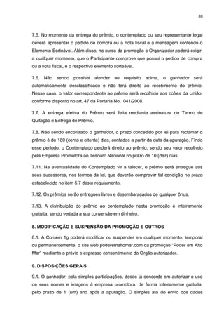 88
7.5. No momento da entrega do prêmio, o contemplado ou seu representante legal
deverá apresentar o pedido de compra ou a nota fiscal e a mensagem contendo o
Elemento Sorteável. Além disso, no curso da promoção o Organizador poderá exigir,
a qualquer momento, que o Participante comprove que possui o pedido de compra
ou a nota fiscal, e o respectivo elemento sorteável.
7.6. Não sendo possível atender ao requisito acima, o ganhador será
automaticamente desclassificado e não terá direito ao recebimento do prêmio.
Nesse caso, o valor correspondente ao prêmio será recolhido aos cofres da União,
conforme disposto no art. 47 da Portaria No. 041/2008.
7.7. A entrega efetiva do Prêmio será feita mediante assinatura do Termo de
Quitação e Entrega de Prêmio.
7.8. Não sendo encontrado o ganhador, o prazo concedido por lei para reclamar o
prêmio é de 180 (cento e oitenta) dias, contados a partir da data da apuração. Findo
esse período, o Contemplado perderá direito ao prêmio, sendo seu valor recolhido
pela Empresa Promotora ao Tesouro Nacional no prazo de 10 (dez) dias.
7.11. Na eventualidade do Contemplado vir a falecer, o prêmio será entregue aos
seus sucessores, nos termos da lei, que deverão comprovar tal condição no prazo
estabelecido no item 5.7 deste regulamento.
7.12. Os prêmios serão entregues livres e desembaraçados de qualquer ônus.
7.13. A distribuição do prêmio ao contemplado nesta promoção é inteiramente
gratuita, sendo vedada a sua conversão em dinheiro.
8. MODIFICAÇÃO E SUSPENSÃO DA PROMOÇÃO E OUTROS
8.1. A Contém 1g poderá modificar ou suspender em qualquer momento, temporal
ou permanentemente, o site web poderemaltomar.com da promoção “Poder em Alto
Mar” mediante o prévio e expresso consentimento do Órgão autorizador.
9. DISPOSIÇÕES GERAIS
9.1. O ganhador, pela simples participações, desde já concorde em autorizar o uso
de seus nomes e imagens à empresa promotora, de forma inteiramente gratuita,
pelo prazo de 1 (um) ano após a apuração. O simples ato do envio dos dados
 
