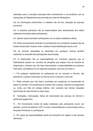 89
solicitados para a inscrição pressupõe total conhecimento e concordância com as
disposições do Regulamento da promoção por parte do Participante.
9.2. As informações preenchidas no cadastro são de livre utilização da empresa
promotora.
9.3. A empresa promotora não se responsabiliza pela autenticidade dos dados
cadastrais fornecidos pelos participantes.
9.4. Apenas serão premiados participantes com os dados cadastrais válidos.
9.5. Serão sumariamente excluídos os participantes que cometerem qualquer tipo de
fraude comprovada, ficando, ainda, sujeitos à responsabilização penal e civil.
9.6. As compras canceladas ou devolvidas por quaisquer motivos também
implicarão na exclusão dos participantes da promoção.
9.7. O Organizador não se responsabilizará por eventuais prejuízos que os
Participantes possam ter, oriundos de situações que estejam fora do controle do
Organizador, contanto que não fique demonstrada a responsabilidade da empresa.
Para tanto, exemplificam-se as seguintes situações, mas sem se limitar a:
l - Por qualquer impedimento do participante em se conectar à Internet, não
garantindo o acesso ininterrupto ou livre de erros à internet e a seu site;
ll - Pelas compras que não forem concluídas por problemas na transmissão de
dados no servidor, em provedores de acessos dos usuários, sistemas de pagamento
ou, ainda, por falta de energia elétrica, sem exclusão das demais situações
decorrentes de caso fortuito ou força maior;
lll - Oscilações, interrupções, falhas de transmissão dos serviços de Internet e
sistema de pagamento;
IV - Por fornecimento errado de dados cadastrais pelo participante (como, por
exemplo, número de telefone, CPF e e-mail), impossibilitando a comunicação entre a
Empresa Promotora e o participante;
V - Por ações de responsabilidade estrita da companhia de viagens e dos serviços
oferecidos.
 