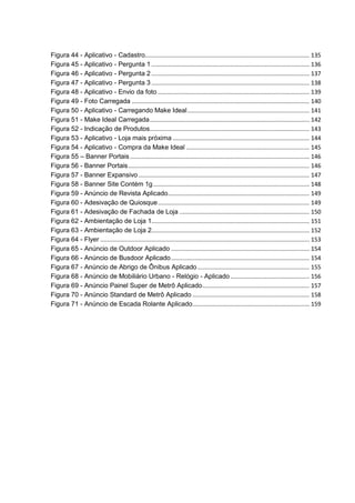 Figura 44 - Aplicativo - Cadastro.................................................................................................... 135
Figura 45 - Aplicativo - Pergunta 1 ................................................................................................ 136
Figura 46 - Aplicativo - Pergunta 2 ................................................................................................ 137
Figura 47 - Aplicativo - Pergunta 3 ................................................................................................ 138
Figura 48 - Aplicativo - Envio da foto ............................................................................................ 139
Figura 49 - Foto Carregada ............................................................................................................ 140
Figura 50 - Aplicativo - Carregando Make Ideal.......................................................................... 141
Figura 51 - Make Ideal Carregada................................................................................................. 142
Figura 52 - Indicação de Produtos................................................................................................. 143
Figura 53 - Aplicativo - Loja mais próxima ................................................................................... 144
Figura 54 - Aplicativo - Compra da Make Ideal ........................................................................... 145
Figura 55 – Banner Portais............................................................................................................. 146
Figura 56 - Banner Portais.............................................................................................................. 146
Figura 57 - Banner Expansivo........................................................................................................ 147
Figura 58 - Banner Site Contém 1g............................................................................................... 148
Figura 59 - Anúncio de Revista Aplicado...................................................................................... 149
Figura 60 - Adesivação de Quiosque............................................................................................ 149
Figura 61 - Adesivação de Fachada de Loja ............................................................................... 150
Figura 62 - Ambientação de Loja 1................................................................................................ 151
Figura 63 - Ambientação de Loja 2................................................................................................ 152
Figura 64 - Flyer ............................................................................................................................... 153
Figura 65 - Anúncio de Outdoor Aplicado .................................................................................... 154
Figura 66 - Anúncio de Busdoor Aplicado.................................................................................... 154
Figura 67 - Anúncio de Abrigo de Ônibus Aplicado.................................................................... 155
Figura 68 - Anúncio de Mobiliário Urbano - Relógio - Aplicado ................................................ 156
Figura 69 - Anúncio Painel Super de Metrô Aplicado................................................................. 157
Figura 70 - Anúncio Standard de Metrô Aplicado ....................................................................... 158
Figura 71 - Anúncio de Escada Rolante Aplicado....................................................................... 159
 