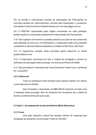 90
9.8. As dúvidas e controvérsias oriundas de reclamações dos Participantes da
promoção deverão ser, preliminarmente, dirimidas pelo Organizador e, persistindo,
submetidas à Caixa Econômica Federal através do e-mail cepco@gov.com.br.
9.9. O PROCON, representado pelos órgãos conveniados em cada jurisdição,
poderá receber as reclamações devidamente fundamentadas dos Participantes.
9.10. Para qualquer controvérsia ou questão judiciária que puder ter sido ocasionada
pela realização do Concurso, os Participantes e o Organizador terão como jurisdição
competente os tribunais federais localizados na Cidade de São Paulo, São Paulo.
9.11. O regulamento completo desta promoção estará disponível no hotsite
poderemaltomar.com
9.12. O Organizador mencionará em todo o material de divulgação o número do
certificado de autorização desta promoção, nos termos da Portaria 041/2008.
9.13. Esta promoção foi autorizada pela Caixa Econômica Federal sob o Certificado
No. x-xxxx/2016
3.2.1.8 Recursos
Todos os vendedores serão treinados para poderem explicar com clareza
a promoção para os clientes.
Será necessário o desembolso de R$60.000,00 (sessenta mil reais) para
a realização desta promoção, além do transporte dos vencedores até a cidade de
Santos e posteriormente para suas casas.
3.3 Ação 3 - Envelopamento de Escada Rolante (Mídia Alternativa)
3.3.1 O que
Uma ação utilizando a lateral das escadas rolantes de shoppings para
divulgação da campanha e da promoção “Poder em Alto Mar”.
 