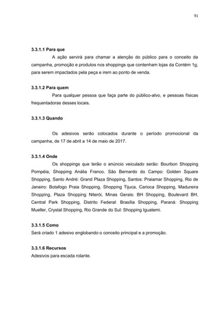 91
3.3.1.1 Para que
A ação servirá para chamar a atenção do público para o conceito da
campanha, promoção e produtos nos shoppings que contenham lojas da Contém 1g,
para serem impactados pela peça e irem ao ponto de venda.
3.3.1.2 Para quem
Para qualquer pessoa que faça parte do público-alvo, e pessoas físicas
frequentadoras desses locais.
3.3.1.3 Quando
Os adesivos serão colocados durante o período promocional da
campanha, de 17 de abril a 14 de maio de 2017.
3.3.1.4 Onde
Os shoppings que terão o anúncio veiculado serão: Bourbon Shopping
Pompéia, Shopping Anália Franco. São Bernardo do Campo: Golden Square
Shopping, Santo André: Grand Plaza Shopping, Santos: Praiamar Shopping, Rio de
Janeiro: Botafogo Praia Shopping, Shopping Tijuca, Carioca Shopping, Madureira
Shopping, Plaza Shopping Niterói, Minas Gerais: BH Shopping, Boulevard BH,
Central Park Shopping, Distrito Federal: Brasília Shopping, Paraná: Shopping
Mueller, Crystal Shopping, Rio Grande do Sul: Shopping Iguatemi.
3.3.1.5 Como
Será criado 1 adesivo englobando o conceito principal e a promoção.
3.3.1.6 Recursos
Adesivos para escada rolante.
 