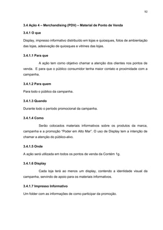 92
3.4 Ação 4 – Merchandising (PDV) – Material de Ponto de Venda
3.4.1 O que
Display, impresso informativo distribuído em lojas e quiosques, fotos de ambientação
das lojas, adesivação de quiosques e vitrines das lojas.
3.4.1.1 Para que
A ação tem como objetivo chamar a atenção dos clientes nos pontos de
venda. E para que o público consumidor tenha maior contato e proximidade com a
campanha.
3.4.1.2 Para quem
Para todo o público da campanha.
3.4.1.3 Quando
Durante todo o período promocional da campanha.
3.4.1.4 Como
Serão colocados materiais informativos sobre os produtos da marca,
campanha e a promoção “Poder em Alto Mar”. O uso de Display tem a intenção de
chamar a atenção do público-alvo.
3.4.1.5 Onde
A ação será utilizada em todos os pontos de venda da Contém 1g.
3.4.1.6 Display
Cada loja terá ao menos um display, contendo a identidade visual da
campanha, servindo de apoio para os materiais informativos.
3.4.1.7 Impresso Informativo
Um folder com as informações de como participar da promoção.
 