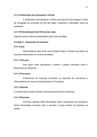 93
3.4.1.8 Adesivação dos quiosques e vitrines
A adesivação dos quiosques e vitrines das lojas da marca seguem a ideia
de divulgação da promoção de Dia das Mães, mantendo a identidade visual da
campanha.
3.4.1.9 Personalização das Vitrines das Lojas
Seguindo ainda a ideia de ambientação para o Dia das Mães.
3.5 Ação 5 – Assessoria de Imprensa
3.5.1 O que
Press-releases para enviar aos principais blogs e revistas que tratam de
assuntos relacionados ao universo de beleza.
3.5.1.1 Para que
Para gerar mídia espontânea e manter o público informado sobre o
lançamento da campanha.
3.5.1.2 Para quem
Profissionais da imprensa vinculados ao segmento de cosméticos e
influenciadores de consumo (blogueiras(os) e Youtubers).
3.5.1.3 Quando
O material será enviado durante o período promocional da campanha.
3.5.1.4 Recursos
Os Press releases terão informações sobre o lançamento da campanha,
dando informações concretas sobe o conceito e outras notícias de interesse do
público.
 