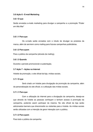 94
3.6 Ação 6 - E-mail Marketing
3.6.1 O que
Serão enviados e-mails marketing para divulgar a campanha e a promoção “Poder
em Alto Mar”
3.6.1.1 Para que
Os e-mails serão enviados com o intuito de divulgar os produtos da
marca, além de servirem como mailing para futuras campanhas publicitárias.
3.6.1.2 Para quem
Para o público da campanha (através de mailing).
3.6.1.3 Quando
Durante o período promocional e sustentação.
3.7 Ação 7 - Ações na Internet
Hotsite da promoção, o site oficial da loja, mídias sociais.
3.7.1 O que
Será criado um hotsite para divulgação da promoção da campanha, além
da personalização do site oficial, e a utilização das mídias sociais.
3.7.1.1 Para que
Com a utilização da internet para a divulgação da campanha, deseja-se
que através do hotsite as pessoas conheçam e tenham acesso à promoção da
campanha, podendo assim participar da mesma. No site oficial da loja serão
adicionados banners que direcionarão os visitantes para o hotsite. As mídias sociais
serão utilizadas com a intenção de gerar interação com o público.
3.7.1.2 Para quem
Para todo o público da campanha
 