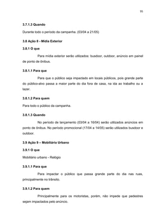 95
3.7.1.3 Quando
Durante todo o período da campanha. (03/04 a 21/05)
3.8 Ação 8 - Mídia Exterior
3.8.1 O que
Para mídia exterior serão utilizados: busdoor, outdoor, anúncio em painel
de ponto de ônibus.
3.8.1.1 Para que
Para que o público seja impactado em locais públicos, pois grande parte
do público-alvo passa a maior parte do dia fora de casa, na ida ao trabalho ou a
lazer.
3.8.1.2 Para quem
Para todo o público da campanha.
3.8.1.3 Quando
No período de lançamento (03/04 a 16/04) serão utilizados anúncios em
ponto de ônibus. No período promocional (17/04 a 14/05) serão utilizados busdoor e
outdoor.
3.9 Ação 9 – Mobiliário Urbano
3.9.1 O que
Mobiliário urbano - Relógio
3.9.1.1 Para que
Para impactar o público que passa grande parte do dia nas ruas,
principalmente no trânsito.
3.9.1.2 Para quem
Principalmente para os motoristas, porém, não impede que pedestres
sejam impactados pelo anúncio.
 