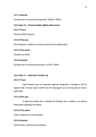 96
3.9.1.3 Quando
Durante todo o período de lançamento. (03/04 à 16/04)
3.9.2 Ação 10 – Painel de Metrô (Mídia Alternativa)
3.9.3.1 O que
Painel de Metrô (Super)
3.9.3.2 Para que
Para impactar o público em pontos de grande circulação diária.
3.9.3.3 Para quem
Usuários do metrô.
3.9.3.4 Quando
Durante todo o período promocional. (17/04 à 14/05)
3.9.3 Ação 11 – Aplicativo Contém 1g
3.9.3.1 O que
App interativo que ao responder algumas perguntas e carregar a foto de
alguma mãe, irá dizer qual o melhor tipo de maquiagem que se enquadra ao rosto e
estilo dela.
3.9.3.2 Para que
O App será criado com a intenção de interagir com o público e ao mesmo
tempo gera captação de mailing.
3.9.3.3 Para quem
Todo o público-alvo da campanha.
3.9.3.4 Quando
Durante todo o período da campanha.
 