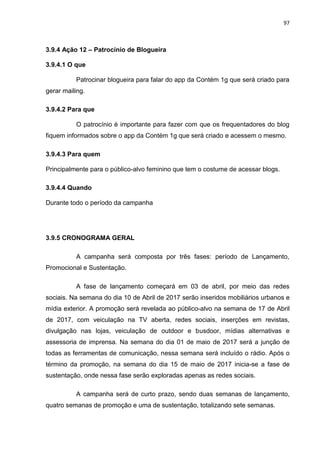 97
3.9.4 Ação 12 – Patrocínio de Blogueira
3.9.4.1 O que
Patrocinar blogueira para falar do app da Contém 1g que será criado para
gerar mailing.
3.9.4.2 Para que
O patrocínio é importante para fazer com que os frequentadores do blog
fiquem informados sobre o app da Contém 1g que será criado e acessem o mesmo.
3.9.4.3 Para quem
Principalmente para o público-alvo feminino que tem o costume de acessar blogs.
3.9.4.4 Quando
Durante todo o período da campanha
3.9.5 CRONOGRAMA GERAL
A campanha será composta por três fases: período de Lançamento,
Promocional e Sustentação.
A fase de lançamento começará em 03 de abril, por meio das redes
sociais. Na semana do dia 10 de Abril de 2017 serão inseridos mobiliários urbanos e
mídia exterior. A promoção será revelada ao público-alvo na semana de 17 de Abril
de 2017, com veiculação na TV aberta, redes sociais, inserções em revistas,
divulgação nas lojas, veiculação de outdoor e busdoor, mídias alternativas e
assessoria de imprensa. Na semana do dia 01 de maio de 2017 será a junção de
todas as ferramentas de comunicação, nessa semana será incluído o rádio. Após o
término da promoção, na semana do dia 15 de maio de 2017 inicia-se a fase de
sustentação, onde nessa fase serão exploradas apenas as redes sociais.
A campanha será de curto prazo, sendo duas semanas de lançamento,
quatro semanas de promoção e uma de sustentação, totalizando sete semanas.
 