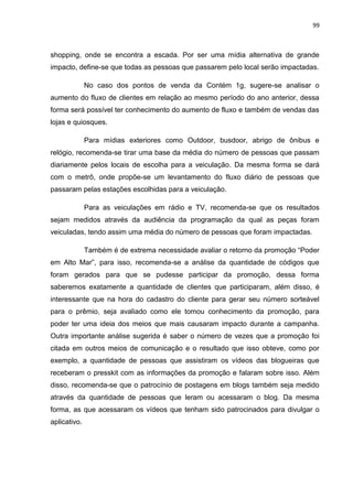 99
shopping, onde se encontra a escada. Por ser uma mídia alternativa de grande
impacto, define-se que todas as pessoas que passarem pelo local serão impactadas.
No caso dos pontos de venda da Contém 1g, sugere-se analisar o
aumento do fluxo de clientes em relação ao mesmo período do ano anterior, dessa
forma será possível ter conhecimento do aumento de fluxo e também de vendas das
lojas e quiosques.
Para mídias exteriores como Outdoor, busdoor, abrigo de ônibus e
relógio, recomenda-se tirar uma base da média do número de pessoas que passam
diariamente pelos locais de escolha para a veiculação. Da mesma forma se dará
com o metrô, onde propõe-se um levantamento do fluxo diário de pessoas que
passaram pelas estações escolhidas para a veiculação.
Para as veiculações em rádio e TV, recomenda-se que os resultados
sejam medidos através da audiência da programação da qual as peças foram
veiculadas, tendo assim uma média do número de pessoas que foram impactadas.
Também é de extrema necessidade avaliar o retorno da promoção “Poder
em Alto Mar”, para isso, recomenda-se a análise da quantidade de códigos que
foram gerados para que se pudesse participar da promoção, dessa forma
saberemos exatamente a quantidade de clientes que participaram, além disso, é
interessante que na hora do cadastro do cliente para gerar seu número sorteável
para o prêmio, seja avaliado como ele tomou conhecimento da promoção, para
poder ter uma ideia dos meios que mais causaram impacto durante a campanha.
Outra importante análise sugerida é saber o número de vezes que a promoção foi
citada em outros meios de comunicação e o resultado que isso obteve, como por
exemplo, a quantidade de pessoas que assistiram os vídeos das blogueiras que
receberam o presskit com as informações da promoção e falaram sobre isso. Além
disso, recomenda-se que o patrocínio de postagens em blogs também seja medido
através da quantidade de pessoas que leram ou acessaram o blog. Da mesma
forma, as que acessaram os vídeos que tenham sido patrocinados para divulgar o
aplicativo.
 