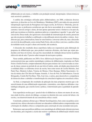 alfabetizada em seis meses, o trabalho com produção textual, interpretação e leitura tornou-se
mais acessível e produtivo.

A discussão dos resultados dessa experiência indica aos responsáveis pela elaboração de
propostas de alfabetização que, para produzir materiais eficientes, não basta que sejam produzidos com base em teorias, mas que há a necessidade da validação dessas teorias na prática
efetiva de sala de aula. É preciso saber transpor da teoria para a prática.
Nesse sentido, publicamos em 2010 o livro Alfabetização linguística e letramento: Práticas
socioconstrutivistas que contém metodologia e práticas de alfabetização, inspiradas em Paulo
Freire e Emília Ferreiro, comprovadamente eficazes para ensinar a ler e escrever todas as crianças de classe comum no período de um ano letivo.Contém, ainda, atividades para desenvolver
a oralidade (fala) e os diferentes níveis de escrita, bem como textos de Cecília Meireles, José
Paulo Paes, Monteiro Lobato, Vinicius de Moraes, Chico Buarque, Milton Nascimento e letras de música dos CDs Sítio do Picapau Amarelo, A Arca de Noé, Os Saltimbancos, Casa de
Brinquedos, Castelo Rá-Tim-Bum, Titãs, Ivan Lins, e outros, para desenvolver a competência
de leitura do aluno e subsidiar a transformação da consciência ingênua em consciência crítica.
Ao final, a comparação dos resultados da aplicação das duas propostas mostrou que o desenvolvimento de uma alfabetização organizada e sistemática, com objetivos definidos e metodologia adequada, que concilie teoria e prática, é determinante para a qualidade da aprendizagem.
Esta experiência revelou que é  possível não só alfabetizar os alunos em menos de um ano,
mas ainda levá-los, através do diálogo, a avançar no domínio dos usos sociais da leitura e da
escrita, e no desenvolvimento de sua consciência crítica e social.
Concluindo, podemos afirmar que o Método Sociolinguístico, bem como sua prática socioconstrutivista, oferece alternativa eficiente aos educadores alfabetizadores comprometidos com
a formação de cidadãos críticos e competentes para construção de uma sociedade mais justa.
Reiteramos aqui que políticas públicas com metodologia de alfabetização eficiente precisam
ser discutidas, pois enquanto a escola não resolver o problema da alfabetização infantil estará

129

CONTEÚDO E DIDÁTICA DE ALFABETIZAÇÃOL

A análise das estratégias utilizadas pelos alfabetizadores, em 2006, evidenciou diversos
equívocos, já descritos no livro de Mendonça e Mendonça (2007), provindos de uma possível
interpretação equivocada da Psicogênese da Língua escrita, de Ferreiro e Teberosky, pois demonstrou que os professores acreditavam que não havia necessidade de se ensinar sistematicamente e nem de corrigir o aluno, deviam apenas apresentar textos e limitar-se a ler para ele,
pedir que recontasse as histórias, apontasse palavras e respondesse à questão “o que acha” que
está escrito. Desse modo, eles ignoravam a necessidade de sistematização do ensino, pensavam
que não era preciso trabalhar a codificação e a decodificação através da análise e síntese. Acreditavam que, para contextualizar, basta ler uma história e conversar sobre ela, mas a discussão
em nível de descodificação, como ensina Paulo Freire, não era feita e com isso, a análise crítica
da realidade social, na qual o aluno está inserido, não acontecia.

 