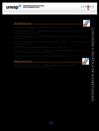 Saiba Ma

Saiba Mais

longe de acabar com a vergonha que é o analfabetismo adulto. A escola precisa parar de produzir analfabetos.

Referências
FERREIRO, E.; TEBEROSKY, A. Psicogênese da língua escrita. Tradução de Diana Myriam Lichtenstein et
al. Porto Alegre: Artes Médicas, 1986.
FREIRE, P. Conscientização, teoria e prática da libertação: uma introdução ao pensamento de Paulo Freire.
São Paulo: Moraes, 1980.
FREIRE, P. A importância do ato de ler: em três artigos que se completam. 15. ed. São Paulo: Cortez/
Autores Associados, 1989.
GADOTTI, M. Convite à leitura de Paulo Freire. São Paulo: Scipione, 1989.
MENDONÇA, O. S.; MENDONÇA, O. C. Alfabetização - método sociolinguístico: consciência social,
silábica e alfabética em Paulo Freire. São Paulo: Cortez, 2007.
SOARES, M. A reinvenção da alfabetização. Presença pedagógica. Belo Horizonte, v. 9, n. 52, jul./ago, p.
15-21, 2003.

Bibliografia
MENDONÇA, O. S.; MENDONÇA, O. C. Alfabetização linguística e letramento: práticas
socioconstrutivistas. São Paulo: Impress Editora, 2010.

130

CONTEÚDO E DIDÁTICA DE ALFABETIZAÇÃOL

CAGLIARI, L. C. Alfabetizando sem o BÁ-BÉ-BI-BÓ-BU. São Paulo: Scipione, 1999.

Saiba Mais

Saiba Mais

 