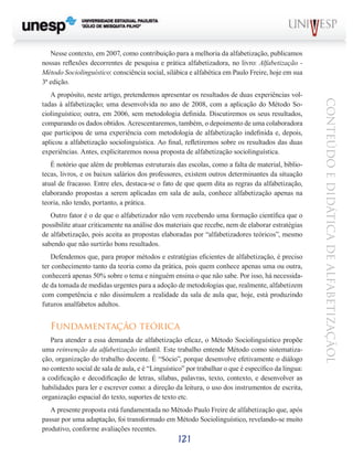 Nesse contexto, em 2007, como contribuição para a melhoria da alfabetização, publicamos
nossas reflexões decorrentes de pesquisa e prática alfabetizadora, no livro: Alfabetização Método Sociolinguístico: consciência social, silábica e alfabética em Paulo Freire, hoje em sua
3ª edição.

É notório que além de problemas estruturais das escolas, como a falta de material, bibliotecas, livros, e os baixos salários dos professores, existem outros determinantes da situação
atual de fracasso. Entre eles, destaca-se o fato de que quem dita as regras da alfabetização,
elaborando propostas a serem aplicadas em sala de aula, conhece alfabetização apenas na
teoria, não tendo, portanto, a prática.
Outro fator é o de que o alfabetizador não vem recebendo uma formação científica que o
possibilite atuar criticamente na análise dos materiais que recebe, nem de elaborar estratégias
de alfabetização, pois aceita as propostas elaboradas por “alfabetizadores teóricos”, mesmo
sabendo que não surtirão bons resultados.
Defendemos que, para propor métodos e estratégias eficientes de alfabetização, é preciso
ter conhecimento tanto da teoria como da prática, pois quem conhece apenas uma ou outra,
conhecerá apenas 50% sobre o tema e ninguém ensina o que não sabe. Por isso, há necessidade da tomada de medidas urgentes para a adoção de metodologias que, realmente, alfabetizem
com competência e não dissimulem a realidade da sala de aula que, hoje, está produzindo
futuros analfabetos adultos.

Fundamentação teórica
Para atender a essa demanda de alfabetização eficaz, o Método Sociolinguístico propõe
uma reinvenção da alfabetização infantil. Este trabalho entende Método como sistematização, organização do trabalho docente. É “Sócio”, porque desenvolve efetivamente o diálogo
no contexto social de sala de aula, e é “Linguístico” por trabalhar o que é específico da língua:
a codificação e decodificação de letras, sílabas, palavras, texto, contexto, e desenvolver as
habilidades para ler e escrever como: a direção da leitura, o uso dos instrumentos de escrita,
organização espacial do texto, suportes de texto etc.
A presente proposta está fundamentada no Método Paulo Freire de alfabetização que, após
passar por uma adaptação, foi transformado em Método Sociolinguístico, revelando-se muito
produtivo, conforme avaliações recentes.

121

CONTEÚDO E DIDÁTICA DE ALFABETIZAÇÃOL

A propósito, neste artigo, pretendemos apresentar os resultados de duas experiências voltadas à alfabetização; uma desenvolvida no ano de 2008, com a aplicação do Método Sociolinguístico; outra, em 2006, sem metodologia definida. Discutiremos os seus resultados,
comparando os dados obtidos. Acrescentaremos, também, o depoimento de uma colaboradora
que participou de uma experiência com metodologia de alfabetização indefinida e, depois,
aplicou a alfabetização sociolinguística. Ao final, refletiremos sobre os resultados das duas
experiências. Antes, explicitaremos nossa proposta de alfabetização sociolinguística.

 