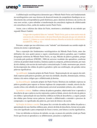 A alfabetização sociolinguística demonstra que o Método Paulo Freire está fundamentado
na sociolinguística com suas técnicas de desenvolvimento da competência fonológica no conhecimento das correspondências grafo-fonêmicas, para o domínio da leitura e da escrita e de
seus usos sociais, e para subsidiar a transformação da consciência ingênua do alfabetizando
em consciência crítica, sonho do saudoso mestre Paulo Freire.

A rigor não se poderia falar em “método” Paulo Freire, pois se trata muito mais de
uma teoria do conhecimento e de uma filosofia da educação do que um método de
ensino. [...] chame-se a esse método sistema, filosofia ou teoria do conhecimento.
(GADOTTI, 1989, p. 32)
Portanto, sempre que nos referirmos a este “método” será denotando seu sentido amplo de
sistema de ensino e aprendizagem.
Para a exposição dos fundamentos sociolinguísticos do Método Paulo Freire, antes das
definições dos seus quatro passos a seguir, conceituamos palavra geradora, que é também
designação sinônima do Método Paulo Freire, ou seja, Método da palavra geradora, porque
é extraída pelo professor (FREIRE, 1980) do universo vocabular dos aprendizes, conforme
critérios de produtividade temática, fonêmica (palavra composta, preferencialmente, por mais
de três sílabas), e do seu teor de motivação e conscientização. E ainda, mostramos que, através
da decomposição das sílabas da palavra geradora e pela sua combinação, são geradas outras
palavras significativas.
1o codificação: (conceito próprio de Paulo Freire). Representação de um aspecto da realidade expresso pela palavra geradora, por meio da oralidade, desenho, dramatização, mímica,
música e de outros códigos que o alfabetizando já domina.
2o descodificação: (conceito próprio de Paulo Freire). Releitura da realidade expressa na
palavra geradora para superar as formas ingênuas de compreender o mundo, através da discussão crítica e do subsídio do conhecimento universal acumulado (ciência, arte, cultura).
3o análise e síntese: Análise e síntese da palavra geradora, objetivando levar o aprendiz à
descoberta de que a palavra escrita representa a palavra falada, através da divisão da palavra
em sílabas e apresentação de suas famílias silábicas na ficha de descoberta e, a seguir, junção
das sílabas para formar novas palavras, levando o alfabetizando a entender o processo de
composição e os significados das palavras, por meio da leitura e da escrita.
4o fixação da leitura e escrita: Este passo faz a revisão da análise das sílabas da palavra e
apresentação de suas famílias silábicas para, através da ficha de descoberta, formar novas palavras com significado e para composição de frases e textos, com leitura e escrita significativas.
Uma vez definidas as técnicas do método, ou seja, os passos do caminho criado por Paulo
Freire que levam os aprendizes a se alfabetizarem, passamos a explicitá-los.

122

CONTEÚDO E DIDÁTICA DE ALFABETIZAÇÃOL

Assim, com a releitura das ideias de Freire, mostramos a atualidade do seu método que
segundo Moacir Gadotti:

 