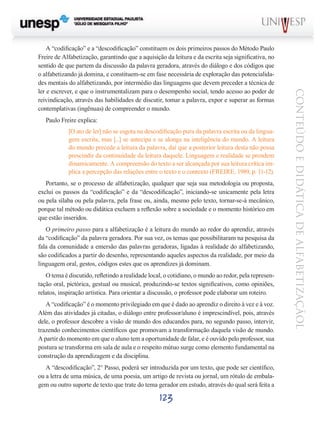 Paulo Freire explica:
[O ato de ler] não se esgota na descodificação pura da palavra escrita ou da linguagem escrita, mas [...] se antecipa e se alonga na inteligência do mundo. A leitura
do mundo precede a leitura da palavra, daí que a posterior leitura desta não possa
prescindir da continuidade da leitura daquele. Linguagem e realidade se prendem
dinamicamente. A compreensão do texto a ser alcançada por sua leitura crítica implica a percepção das relações entre o texto e o contexto (FREIRE, 1989, p. 11-12).
Portanto, se o processo de alfabetização, qualquer que seja sua metodologia ou proposta,
exclui os passos da “codificação” e da “descodificação”, iniciando-se unicamente pela letra
ou pela sílaba ou pela palavra, pela frase ou, ainda, mesmo pelo texto, tornar-se-á mecânico,
porque tal método ou didática excluem a reflexão sobre a sociedade e o momento histórico em
que estão inseridos.
O primeiro passo para a alfabetização é a leitura do mundo ao redor do aprendiz, através
da “codificação” da palavra geradora. Por sua vez, os temas que possibilitaram na pesquisa da
fala da comunidade a emersão das palavras geradoras, ligadas à realidade do alfabetizando,
são codificados a partir do desenho, representando aqueles aspectos da realidade, por meio da
linguagem oral, gestos, códigos estes que os aprendizes já dominam.
O tema é discutido, refletindo a realidade local, o cotidiano, o mundo ao redor, pela representação oral, pictórica, gestual ou musical, produzindo-se textos significativos, como opiniões,
relatos, inspiração artística. Para orientar a discussão, o professor pode elaborar um roteiro.
A “codificação” é o momento privilegiado em que é dado ao aprendiz o direito à vez e à voz.
Além das atividades já citadas, o diálogo entre professor/aluno é imprescindível, pois, através
dele, o professor descobre a visão de mundo dos educandos para, no segundo passo, intervir,
trazendo conhecimentos científicos que promovam a transformação daquela visão de mundo.
A partir do momento em que o aluno tem a oportunidade de falar, e é ouvido pelo professor, sua
postura se transforma em sala de aula e o respeito mútuo surge como elemento fundamental na
construção da aprendizagem e da disciplina.
A “descodificação”, 2° Passo, poderá ser introduzida por um texto, que pode ser científico,
ou a letra de uma música, de uma poesia, um artigo de revista ou jornal, um rótulo de embalagem ou outro suporte de texto que trate do tema gerador em estudo, através do qual será feita a

123

CONTEÚDO E DIDÁTICA DE ALFABETIZAÇÃOL

A “codificação” e a “descodificação” constituem os dois primeiros passos do Método Paulo
Freire de Alfabetização, garantindo que a aquisição da leitura e da escrita seja significativa, no
sentido de que partem da discussão da palavra geradora, através do diálogo e dos códigos que
o alfabetizando já domina, e constituem-se em fase necessária de exploração das potencialidades mentais do alfabetizando, por intermédio das linguagens que devem preceder a técnica de
ler e escrever, e que o instrumentalizam para o desempenho social, tendo acesso ao poder de
reivindicação, através das habilidades de discutir, tomar a palavra, expor e superar as formas
contemplativas (ingênuas) de compreender o mundo.

 