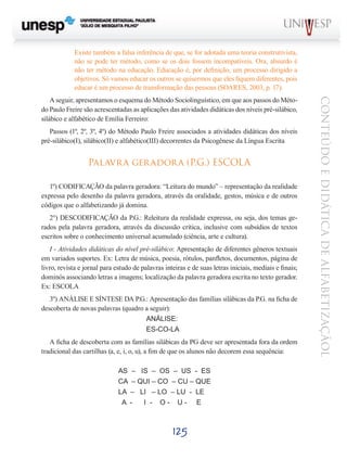 Existe também a falsa inferência de que, se for adotada uma teoria construtivista,
não se pode ter método, como se os dois fossem incompatíveis. Ora, absurdo é
não ter método na educação. Educação é, por definição, um processo dirigido a
objetivos. Só vamos educar os outros se quisermos que eles fiquem diferentes, pois
educar é um processo de transformação das pessoas (SOARES, 2003, p. 17).

Passos (1º, 2º, 3º, 4º) do Método Paulo Freire associados a atividades didáticas dos níveis
pré-silábico(I), silábico(II) e alfabético(III) decorrentes da Psicogênese da Língua Escrita

Palavra geradora (P.G.) ESCOLA
1º) CODIFICAÇÃO da palavra geradora: “Leitura do mundo” – representação da realidade
expressa pelo desenho da palavra geradora, através da oralidade, gestos, música e de outros
códigos que o alfabetizando já domina. 		
2°) DESCODIFICAÇÃO da P.G.: Releitura da realidade expressa, ou seja, dos temas gerados pela palavra geradora, através da discussão crítica, inclusive com subsídios de textos
escritos sobre o conhecimento universal acumulado (ciência, arte e cultura).
I - Atividades didáticas do nível pré-silábico: Apresentação de diferentes gêneros textuais
em variados suportes. Ex: Letra de música, poesia, rótulos, panfletos, documentos, página de
livro, revista e jornal para estudo de palavras inteiras e de suas letras iniciais, mediais e finais;
dominós associando letras a imagens; localização da palavra geradora escrita no texto gerador.
Ex: ESCOLA
3º) ANÁLISE E SÍNTESE DA P.G.: Apresentação das famílias silábicas da P.G. na ficha de
descoberta de novas palavras (quadro a seguir):
				ANÁLISE:
				ES-CO-LA
A ficha de descoberta com as famílias silábicas da PG deve ser apresentada fora da ordem
tradicional das cartilhas (a, e, i, o, u), a fim de que os alunos não decorem essa sequência:
			
AS – IS – OS – US - ES
			
CA – QUI – CO – CU – QUE
			LA – LI – LO – LU - LE
			
A I - O- U- E

125

CONTEÚDO E DIDÁTICA DE ALFABETIZAÇÃOL

A seguir, apresentamos o esquema do Método Sociolinguístico, em que aos passos do Método Paulo Freire são acrescentadas as aplicações das atividades didáticas dos níveis pré-silábico,
silábico e alfabético de Emília Ferreiro:

 
