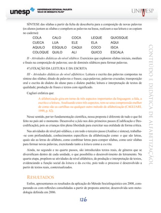 II - Atividades didáticas do nível silábico: Exercícios que explorem sílabas iniciais, mediais
e finais na composição de palavras; uso de dominós silábicos para formar palavras.
4°) FIXAÇÃO DA LEITURA E DA ESCRITA
III - Atividades didáticas do nível alfabético: Leitura e escrita das palavras compostas na
síntese das sílabas; ditado de palavras e frases; caça-palavras; palavras cruzadas; transposição
oral e escrita do dialeto do aluno para o dialeto padrão; leitura e interpretação de textos de
qualidade; produção de frases e textos com significado.
Cagliari enfatiza que:
A alfabetização gira em torno de três aspectos importantes da linguagem: a fala, a
escrita e a leitura. Analisando estes três aspectos, tem-se uma compreensão melhor
de como são as cartilhas ou qualquer outro método de alfabetização (CAGLIARI,
1999, p. 82).
Nesse sentido, por ter fundamentação científica, nossa proposta é diferente de tudo o que foi
feito no país até o momento. Desenvolve a fala nos dois primeiros passos (Codificação e Descodificação), pois as crianças têm plena liberdade para exercitar sua oralidade de forma crítica.
Nas atividades de nível pré-silábico, e em todo o terceiro passo (Análise e síntese), trabalha-se com profundidade, conhecimentos específicos da alfabetização como: o que são letras,
quais são as letras do alfabeto, como combinar letras para compor sílabas, como unir sílabas
para formar novas palavras, exercitando tanto a leitura como a escrita.
Ainda, no segundo e no quarto passos, são introduzidos textos reais, de gêneros que se
diversificam dentro de cada unidade, o que possibilita o desenvolvimento do letramento. Na
quarta etapa, propõem-se atividades de nível alfabético, de produção e interpretação de textos,
evidenciando a função social da leitura e da escrita, pois todo o processo é desenvolvido a
partir de textos reais, contextualizados.

Resultados
Enfim, apresentamos os resultados da aplicação do Método Sociolinguístico em 2008, comparando-os com reflexões consolidadas a partir de proposta anterior, desenvolvida sem metodologia definida em 2006.

126

CONTEÚDO E DIDÁTICA DE ALFABETIZAÇÃOL

SÍNTESE das sílabas a partir da ficha de descoberta para a composição de novas palavras
(os alunos juntam as sílabas e compõem as palavras na lousa, realizam a sua leitura e as copiam
no caderno):
COLA		
CALO		
COCA		
LEQUE 	
QUIOSQUE
CUECA	
LUA		
ELE		
ELA		
AQUI
AQUILO	
ESQUILO	 CAQUI	
COCO	
ISCA 	
COLOQUE	 QUILO	
ALI 		
QUICO 	
ESCALA

 