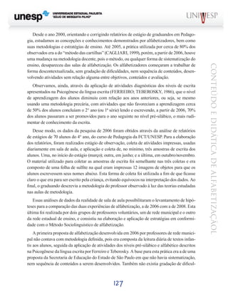 Observamos, ainda, através da aplicação de atividades diagnósticas dos níveis de escrita
apresentados na Psicogênese da língua escrita (FERREIRO; TEBEROSKY, 1986), que o nível
de aprendizagem dos alunos diminuiu com relação aos anos anteriores, ou seja, se mesmo
usando uma metodologia precária, com atividades que não favoreciam a aprendizagem cerca
de 50% dos alunos concluíam o 2° ano (ou 1ª série) lendo e escrevendo, a partir de 2006, 70%
dos alunos passaram a ser promovidos para o ano seguinte no nível pré-silábico, o mais rudimentar de conhecimento da escrita.
Desse modo, os dados da pesquisa de 2006 foram obtidos através da análise de relatórios
de estágios de 70 alunos do 4° ano, do curso de Pedagogia da FCT/UNESP. Para a elaboração
dos relatórios, foram realizados estágio de observação, coleta de atividades impressas, usadas
diariamente em sala de aula, e aplicação e coleta de, no mínimo, três amostras de escrita dos
alunos. Uma, no início do estágio (março); outra, em junho; e a última, em outubro/novembro.
O material utilizado para coletar as amostras de escrita foi semelhante nas três coletas e era
composto de uma folha de sulfite na qual eram impressas 12 imagens de objetos para que os
alunos escrevessem seus nomes abaixo. Esta forma de coleta foi utilizada a fim de que ficasse
claro o que era para ser escrito pela criança, evitando equívocos na interpretação dos dados. Ao
final, o graduando descrevia a metodologia do professor observado à luz das teorias estudadas
nas aulas de metodologia.
Essas análises de dados da realidade de sala de aula possibilitaram o levantamento de hipóteses para a comparação das duas experiências de alfabetização, a de 2006 com a de 2008. Esta
última foi realizada por dois grupos de professores voluntários, um de rede municipal e o outro
da rede estadual de ensino, e consistiu na elaboração e aplicação de estratégias em conformidade com o Método Sociolinguístico de alfabetização.
A primeira proposta de alfabetização desenvolvida em 2006 por professores de rede municipal não contava com metodologia definida, pois era composta da leitura diária de textos infantis aos alunos, seguida da aplicação de atividades dos níveis pré-silábico e alfabético descritos
na Psicogênese da língua escrita por Ferreiro e Teberosky. A base para esta prática era a de uma
proposta da Secretaria de Educação do Estado de São Paulo em que não havia sistematização,
nem sequência de conteúdos a serem desenvolvidos. Também não existia gradação de dificul-

127

CONTEÚDO E DIDÁTICA DE ALFABETIZAÇÃOL

Desde o ano 2000, orientando e corrigindo relatórios de estágio de graduandos em Pedagogia, estudamos as concepções e conhecimentos demonstrados por alfabetizadores, bem como
suas metodologias e estratégias de ensino. Até 2005, a prática utilizada por cerca de 80% dos
observados era a do “método das cartilhas” (CAGLIARI, 1999), porém, a partir de 2006, houve
uma mudança na metodologia docente, pois o método, ou qualquer forma de sistematização do
ensino, desapareceu das salas de alfabetização. Os alfabetizadores começaram a trabalhar de
forma descontextualizada, sem gradação de dificuldades, nem sequência de conteúdos, desenvolvendo atividades sem relação alguma entre objetivos, conteúdos e avaliação.

 