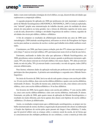 dades e nem eram realizadas estratégias de nível silábico, ou seja, desenvolvidas atividades que
explorassem a composição silábica.

A fim de comparar os resultados da alfabetização desenvolvida nos anos de 2006 (sem
metodologia) e 2008 (método sociolinguístico), utilizamos os níveis da Psicogênese da língua
escrita para analisar as amostras de escrita e avaliar qual trabalho teria obtido melhores resultados.
Constatamos, em 2006, que houve pouca evolução, pois dos 97% alunos que iniciaram a 1ª
série (hoje 2º ano) no nível pré-silábico, 68% permaneceram neste nível ao final do ano letivo.
Entretanto, analisando os dados das salas que aplicaram o Método Sociolinguístico, em
2008, percebemos outros resultados. No mês de março, quando os professores iniciaram a aplicação, 95% dos alunos estavam no nível pré-silábico; três meses depois, 70% deles já estavam
lendo; no mês de julho, 70% já estavam lendo e escrevendo; e no mês de agosto, todos (100%)
estavam alfabetizados.
Para ilustrar, relatamos dados da aplicação realizada por professora de rede municipal que
participou das duas propostas. A primeira sem metodologia e a segunda com o Método Sociolinguístico.
No início de fevereiro de 2006, havia na sala de aula quatro crianças com escrita pré-silábica, 14 com escrita silábica, duas com escrita silábica-alfabética e quatro com escrita alfabética,
totalizando 24 alunos. Em julho do mesmo ano, ainda havia na sala, cinco alunos com escrita
silábica, cinco com escrita silábica-alfabética e 14 na fase alfabética.
Em fevereiro de 2008, havia quatro alunos com escrita pré-silábica, 17 com escrita silábica, cinco com escrita silábica-alfabética e dois com escrita alfabética, totalizando 28 alunos.
Entretanto, em julho de 2008, após quatro meses de aplicação do Método Sociolinguístico, o
resultado era muito diferente, pois havia apenas dois alunos com hipótese de escrita silábica-alfabética e 26 alunos já alfabetizados.
Assim, os resultados comprovaram que a alfabetização sociolinguística, ao propor um trabalho sistematizado de ensino, facilitou a organização do pensamento dos alunos na elaboração
e fixação das hipóteses de escrita pelas quais passam até chegar à base alfabética. E ainda,
que foi possível refletir com as crianças sobre o contexto social da escola, de tal forma que
se conscientizavam dos múltiplos problemas de seu cotidiano, e como a maioria já tinha sido

128

CONTEÚDO E DIDÁTICA DE ALFABETIZAÇÃOL

A segunda proposta foi aplicada em 2008 por professores de rede municipal e estadual a
partir do Método Sociolinguístico (MENDONÇA; MENDONÇA, 2007). Como já explicitado,
este “método” propõe uma sistematização do trabalho docente, parte da realidade do aluno
através de uma palavra ou tema gerador, traz a leitura de diferentes suportes de textos para
a sala de aula, desenvolve o diálogo e atividades linguísticas de análise e síntese, seguidas de
atividades dos níveis pré-silábico, silábico e alfabético.

 