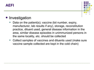 AEFI Investigation Data on the patient(s); vaccine (lot number, expiry, manufacturer, lab results if any), storage, reconstitution practice, diluent used, general disease information in the area, similar disease episodes in unimmunized persons in the same locality, etc. should be collected Collect samples of vaccines and diluents used (make sure vaccine sample collected are kept in the cold chain) 
