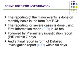 FORMS USED FOR INVESTIGATION The reporting of the minor events is done on monthly basis in the form 9 of RCH The reporting for severe cases is done using First Information report  (FIR)  in 48 hrs Followed by Preliminary investigation report (PIR) within 7 days And a Final report in form of Detailed investigation report  (DIR)  within 90 days 