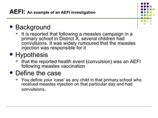 AEFI:  An example of an AEFI investigation Background It is reported that following a measles campaign in a primary school in District X, several children had convulsions. It was widely rumoured that the measles injection was responsible for it Hypothesis that the reported health event (convulsion) was an AEFI following measles vaccination Define the case You define your ‘case’ as any child in that primary school who received measles injection on that particular day and had convulsions . 